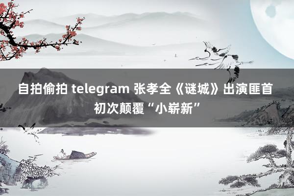 自拍偷拍 telegram 张孝全《谜城》出演匪首 初次颠覆“小崭新”