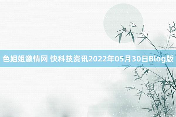 色姐姐激情网 快科技资讯2022年05月30日Blog版