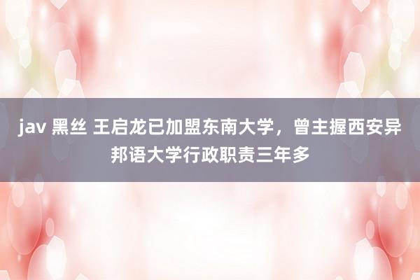 jav 黑丝 王启龙已加盟东南大学，曾主握西安异邦语大学行政职责三年多