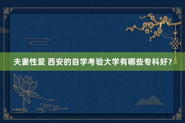 夫妻性爱 西安的自学考验大学有哪些专科好？