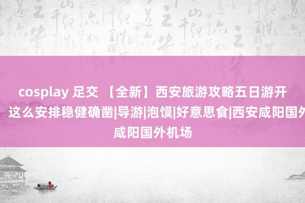 cosplay 足交 【全新】西安旅游攻略五日游开脱行，这么安排稳健确凿|导游|泡馍|好意思食|西安咸阳国外机场